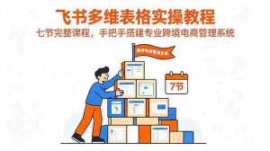 （18878期）飞书多维表格实操教程，七节完整课程，手把手搭建专业跨境电商管理系统-OG资源站