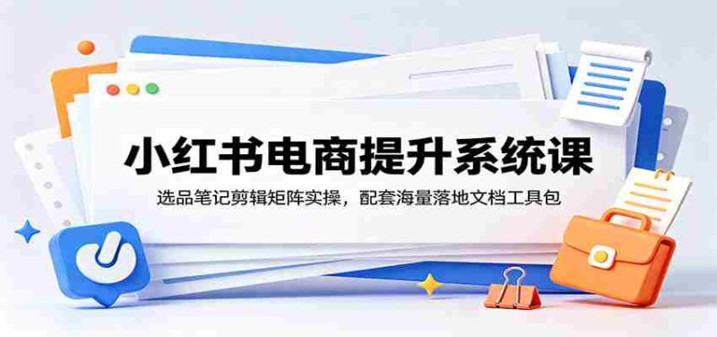 小红书电商提升系统课：选品笔记剪辑矩阵实操，配套海量落地文档工具包-OG资源站