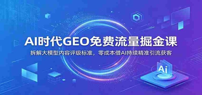 AI时代GEO免费流量掘金课：拆解大模型内容评级标准，零成本借AI持续精准引流获客-OG资源站