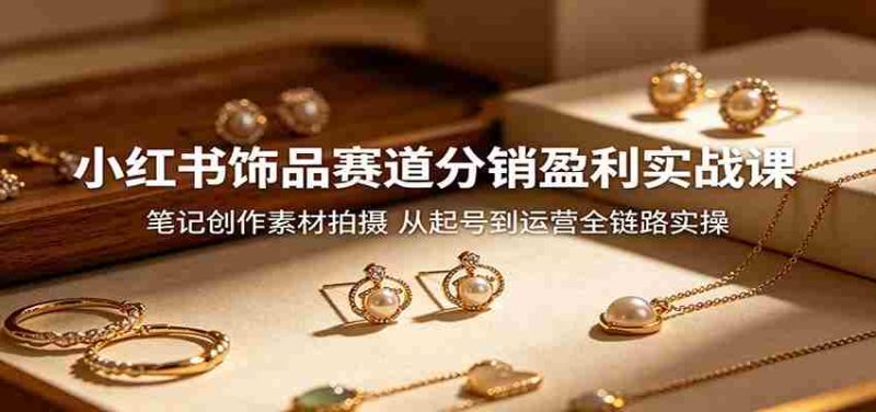 小红书饰品赛道分销盈利实战课:笔记创作素材拍摄,从起号到运营全链路实操-OG资源站