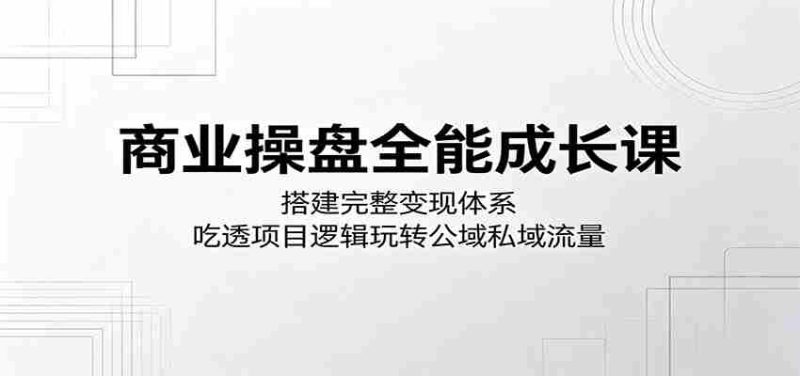 商业操盘全能成长课：搭建完整变现体系，吃透项目逻辑玩转公域私域流量-OG资源站