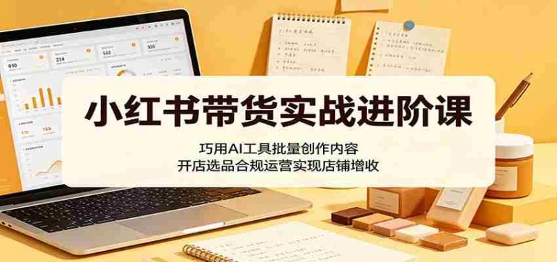 小红书带货实战进阶课:巧用AI工具批量创作内容,开店选品合规运营实现店铺增收-OG资源站