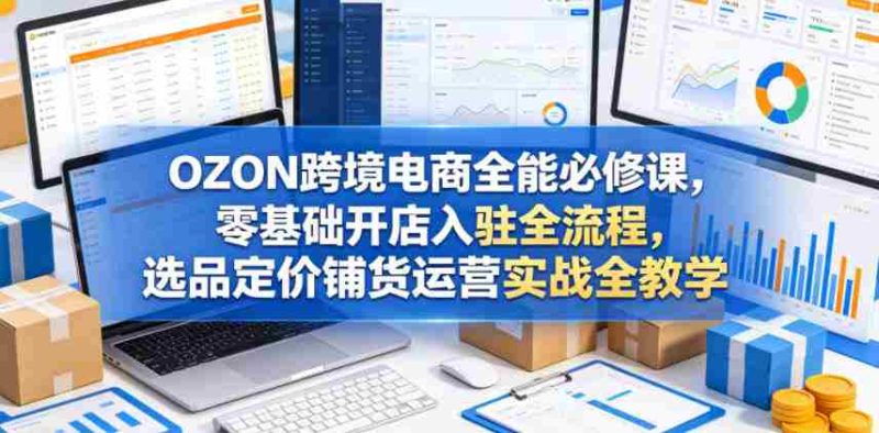 OZON跨境电商全能必修课,零基础开店入驻全流程,选品定价铺货运营实战全教学(更新0605)-OG资源站