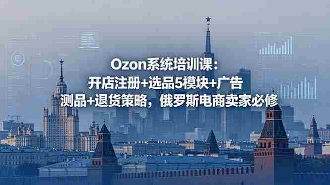 （18776期）Ozon系统培训课：开店注册+选品5模块+广告测品+退货策略，俄罗斯电商卖家必修-OG资源站