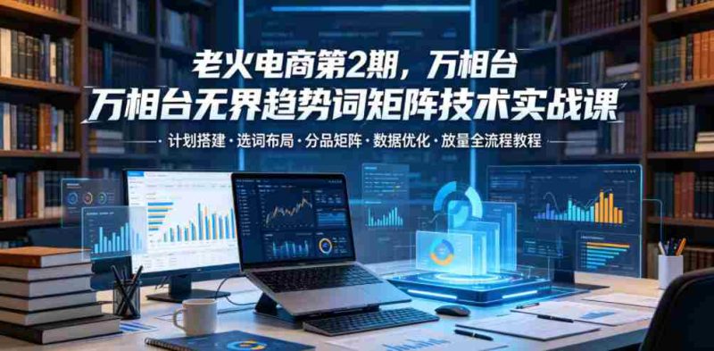 老火电商第2期，万相台无界趋势词矩阵技术实战课，计划搭建・选词布局・分品矩阵・数据优化・放量全流程教程-OG资源站