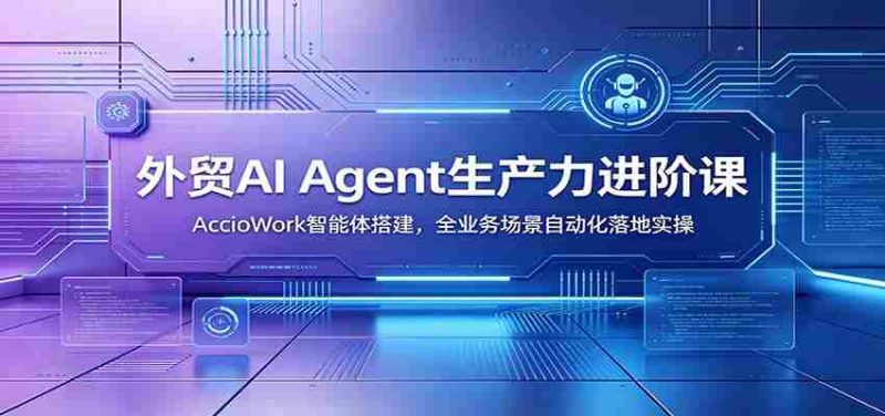 外贸AI Agent生产力进阶课：AccioWork智能体搭建，全业务场景自动化落地实操-OG资源站