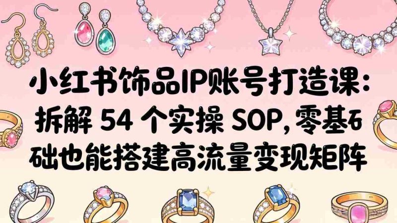 （18101期）小红书饰品IP账号打造课：拆解 54 个实操 SOP，零基础也能搭建高流量变现矩阵-OG资源站
