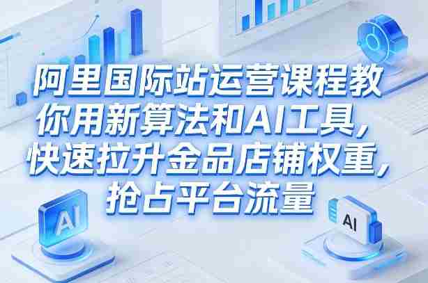 阿里国际站运营课程，教你用新算法和AI工具，快速拉升金品店铺权重，抢占平台流量（更新2026年08月）-OG资源站