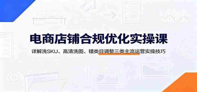 电商店铺合规优化实操课:详解洗SKU、高清洗图、错类目调整三类主流运营实操技巧-OG资源站