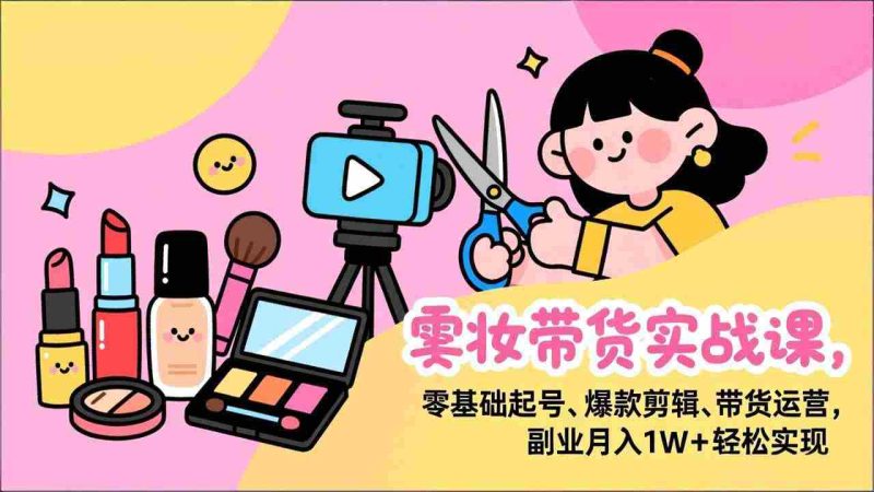 （17189期）美妆带货实战课，零基础起号、爆款剪辑、带货运营，副业月入1W+轻松实现-OG资源站