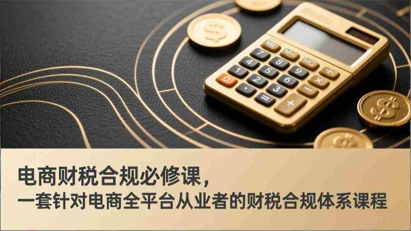 （17359期）电商财税合规必修课，是一套针对电商全平台从业者的财税合规体系课程-OG资源站