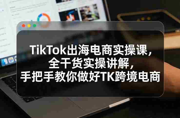 TikTok出海电商实操课,全干货实操讲解,手把手教你做好TK跨境电商-OG资源站