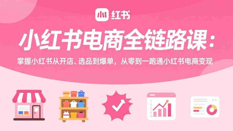（17443期）小红书电商全链路课：掌握小红书从开店、选品到爆单，从零到一跑通小红书电商变现-OG资源站