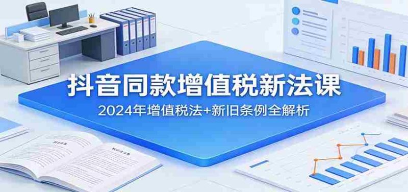 抖音同款增值税新法课：2024年增值税法+新旧条例全解析-OG资源站