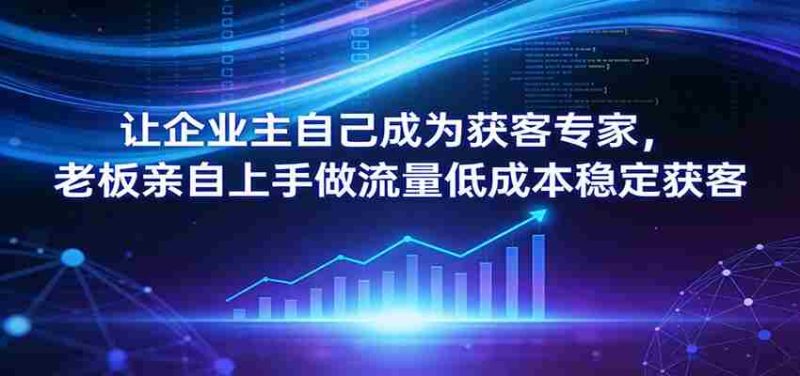 让企业主自己成为获客专家，老板亲自上手做流量低成本稳定获客-OG资源站