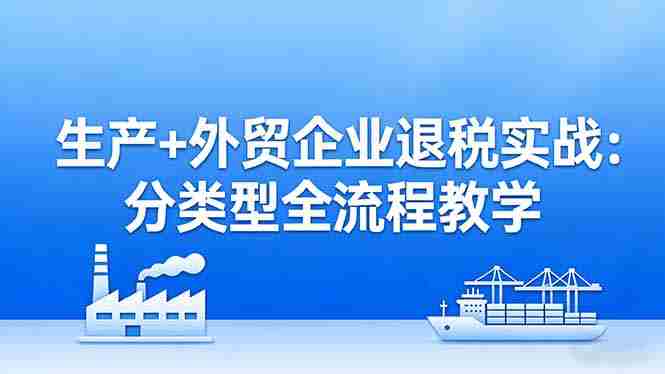 （17602期）生产+外贸企业退税实战：分类型全流程教学，生产企业留抵退税最大化+外贸企业退税系统申报-OG资源站