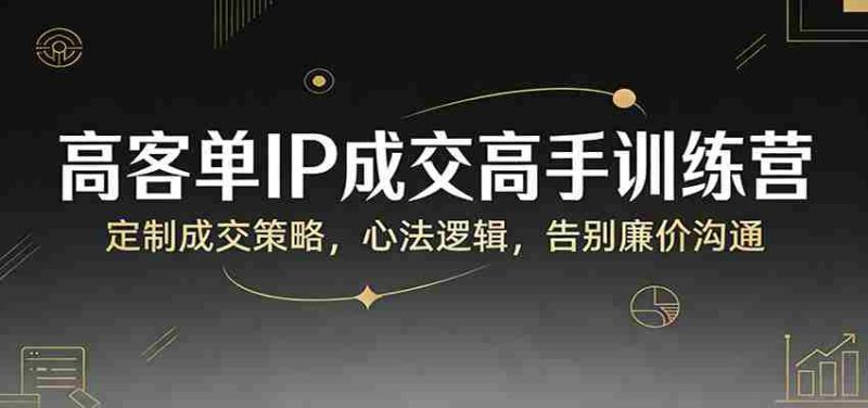 高客单IP成交高手训练营：定制成交策略，心法逻辑，告别廉价沟通-OG资源站