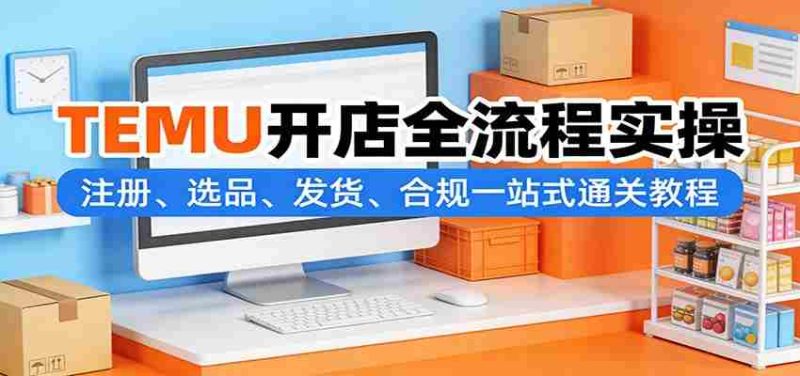 TEMU开店全流程实操：注册、选品、发货、合规一站式通关教程-OG资源站